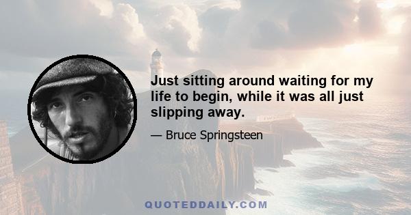 Just sitting around waiting for my life to begin, while it was all just slipping away.