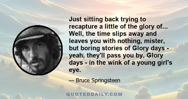 Just sitting back trying to recapture a little of the glory of... Well, the time slips away and leaves you with nothing, mister, but boring stories of Glory days - yeah, they'll pass you by, Glory days - in the wink of