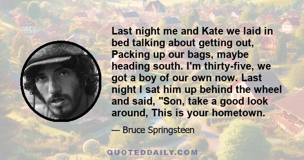 Last night me and Kate we laid in bed talking about getting out, Packing up our bags, maybe heading south. I'm thirty-five, we got a boy of our own now. Last night I sat him up behind the wheel and said, Son, take a