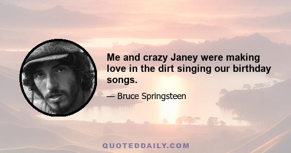 Me and crazy Janey were making love in the dirt singing our birthday songs.