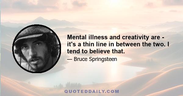 Mental illness and creativity are - it's a thin line in between the two. I tend to believe that.