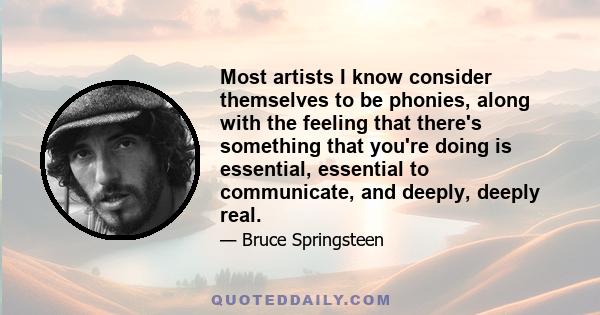 Most artists I know consider themselves to be phonies, along with the feeling that there's something that you're doing is essential, essential to communicate, and deeply, deeply real.