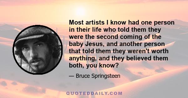 Most artists I know had one person in their life who told them they were the second coming of the baby Jesus, and another person that told them they weren't worth anything, and they believed them both, you know?