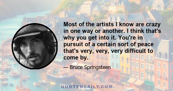 Most of the artists I know are crazy in one way or another. I think that's why you get into it. You're in pursuit of a certain sort of peace that's very, very, very difficult to come by.