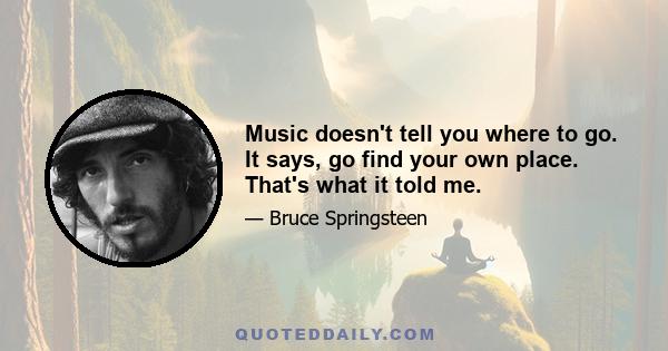 Music doesn't tell you where to go. It says, go find your own place. That's what it told me.