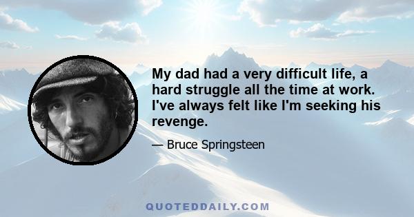 My dad had a very difficult life, a hard struggle all the time at work. I've always felt like I'm seeking his revenge.