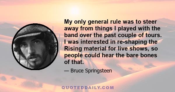 My only general rule was to steer away from things I played with the band over the past couple of tours. I was interested in re-shaping the Rising material for live shows, so people could hear the bare bones of that.