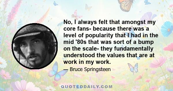 No, I always felt that amongst my core fans- because there was a level of popularity that I had in the mid '80s that was sort of a bump on the scale- they fundamentally understood the values that are at work in my work.