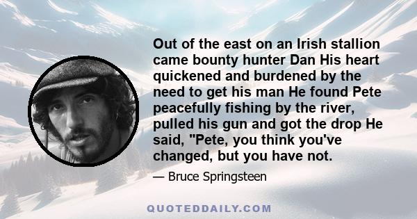 Out of the east on an Irish stallion came bounty hunter Dan His heart quickened and burdened by the need to get his man He found Pete peacefully fishing by the river, pulled his gun and got the drop He said, Pete, you