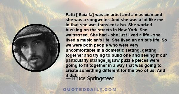 Patti [ Scialfa] was an artist and a musician and she was a songwriter. And she was a lot like me in that she was transient also. She worked busking on the streets in New York. She waitressed. She had - she just lived a 