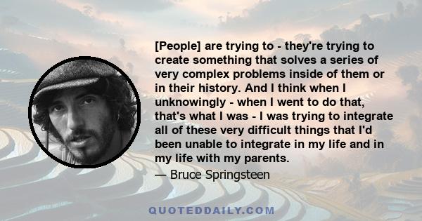 [People] are trying to - they're trying to create something that solves a series of very complex problems inside of them or in their history. And I think when I unknowingly - when I went to do that, that's what I was -