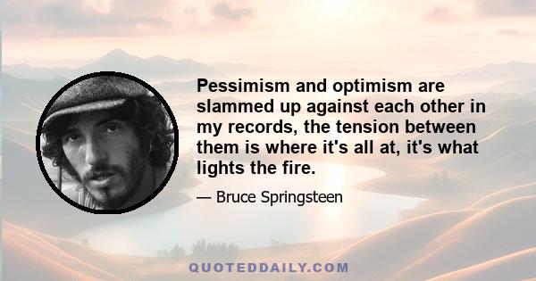 Pessimism and optimism are slammed up against each other in my records, the tension between them is where it's all at, it's what lights the fire.