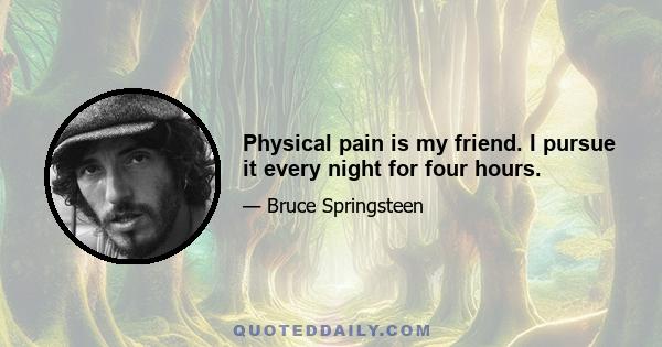 Physical pain is my friend. I pursue it every night for four hours.