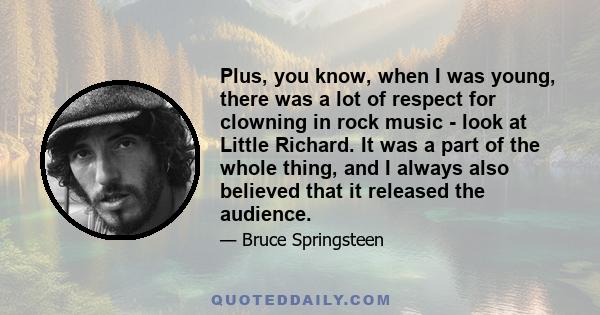 Plus, you know, when I was young, there was a lot of respect for clowning in rock music - look at Little Richard. It was a part of the whole thing, and I always also believed that it released the audience.