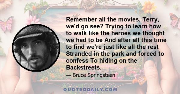 Remember all the movies, Terry, we'd go see? Trying to learn how to walk like the heroes we thought we had to be And after all this time to find we're just like all the rest Stranded in the park and forced to confess To 