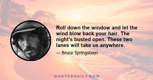 Roll down the window and let the wind blow back your hair. The night's busted open. These two lanes will take us anywhere.