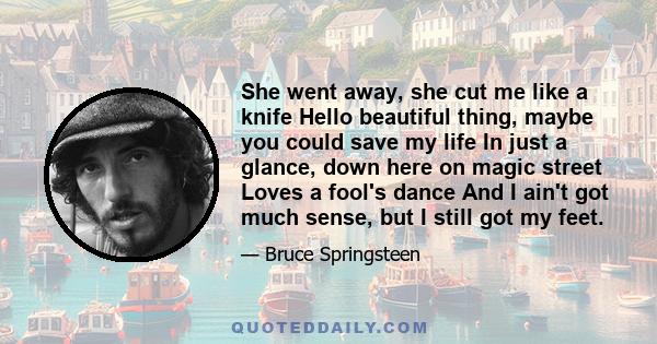 She went away, she cut me like a knife Hello beautiful thing, maybe you could save my life In just a glance, down here on magic street Loves a fool's dance And I ain't got much sense, but I still got my feet.