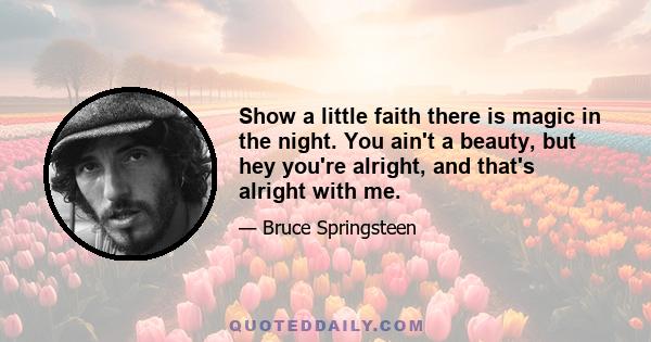 Show a little faith there is magic in the night. You ain't a beauty, but hey you're alright, and that's alright with me.