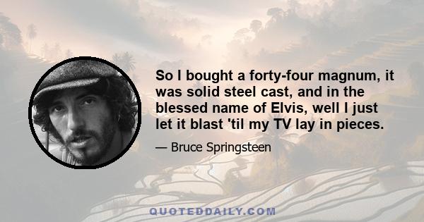 So I bought a forty-four magnum, it was solid steel cast, and in the blessed name of Elvis, well I just let it blast 'til my TV lay in pieces.