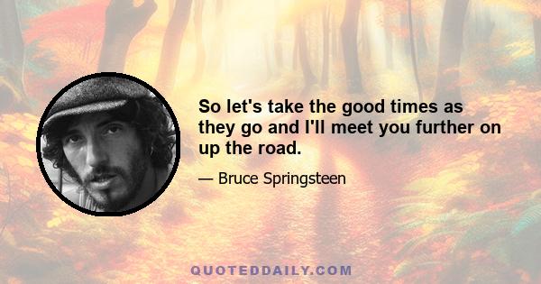 So let's take the good times as they go and I'll meet you further on up the road.