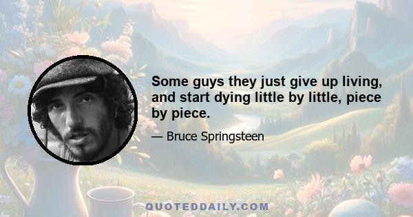 Some guys they just give up living, and start dying little by little, piece by piece.