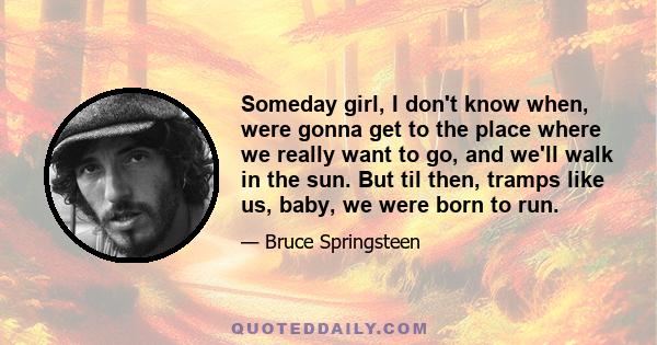 Someday girl, I don't know when, were gonna get to the place where we really want to go, and we'll walk in the sun. But til then, tramps like us, baby, we were born to run.