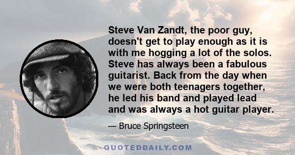 Steve Van Zandt, the poor guy, doesn't get to play enough as it is with me hogging a lot of the solos. Steve has always been a fabulous guitarist. Back from the day when we were both teenagers together, he led his band