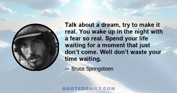 Talk about a dream, try to make it real. You wake up in the night with a fear so real. Spend your life waiting for a moment that just don’t come. Well don’t waste your time waiting.