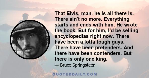 That Elvis, man, he is all there is. There ain't no more. Everything starts and ends with him. He wrote the book. But for him, I'd be selling encyclopedias right now. There have been a lotta tough guys. There have been