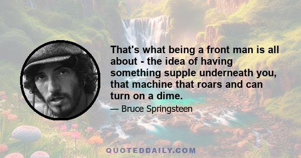 That's what being a front man is all about - the idea of having something supple underneath you, that machine that roars and can turn on a dime.