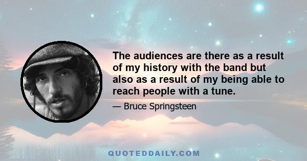 The audiences are there as a result of my history with the band but also as a result of my being able to reach people with a tune.