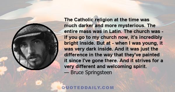 The Catholic religion at the time was much darker and more mysterious. The entire mass was in Latin. The church was - if you go to my church now, it's incredibly bright inside. But at - when I was young, it was very