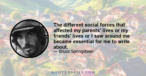 The different social forces that affected my parents' lives or my friends' lives or I saw around me became essential for me to write about.