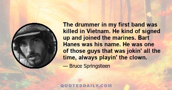 The drummer in my first band was killed in Vietnam. He kind of signed up and joined the marines. Bart Hanes was his name. He was one of those guys that was jokin' all the time, always playin' the clown.