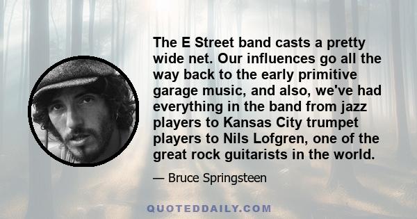 The E Street band casts a pretty wide net. Our influences go all the way back to the early primitive garage music, and also, we've had everything in the band from jazz players to Kansas City trumpet players to Nils