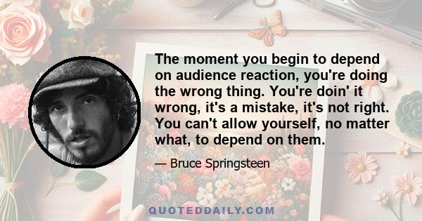 The moment you begin to depend on audience reaction, you're doing the wrong thing. You're doin' it wrong, it's a mistake, it's not right. You can't allow yourself, no matter what, to depend on them.