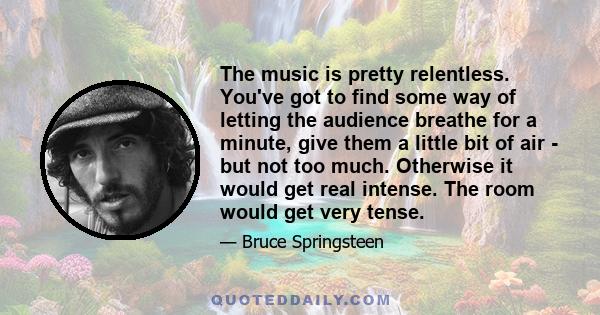 The music is pretty relentless. You've got to find some way of letting the audience breathe for a minute, give them a little bit of air - but not too much. Otherwise it would get real intense. The room would get very