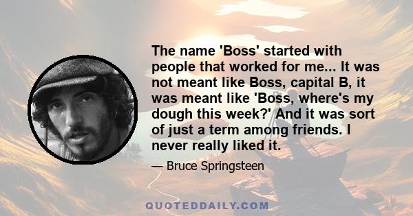 The name 'Boss' started with people that worked for me... It was not meant like Boss, capital B, it was meant like 'Boss, where's my dough this week?' And it was sort of just a term among friends. I never really liked