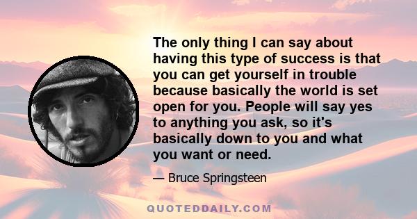 The only thing I can say about having this type of success is that you can get yourself in trouble because basically the world is set open for you. People will say yes to anything you ask, so it's basically down to you