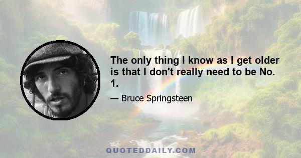 The only thing I know as I get older is that I don't really need to be No. 1.