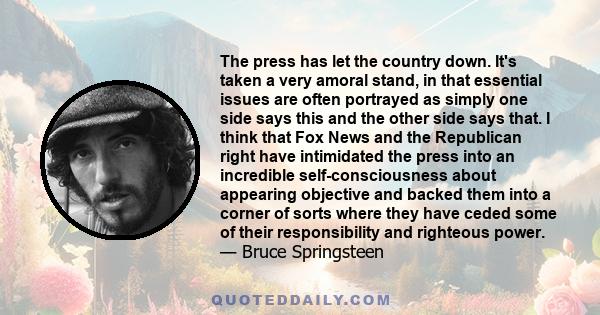 The press has let the country down. It's taken a very amoral stand, in that essential issues are often portrayed as simply one side says this and the other side says that. I think that Fox News and the Republican right