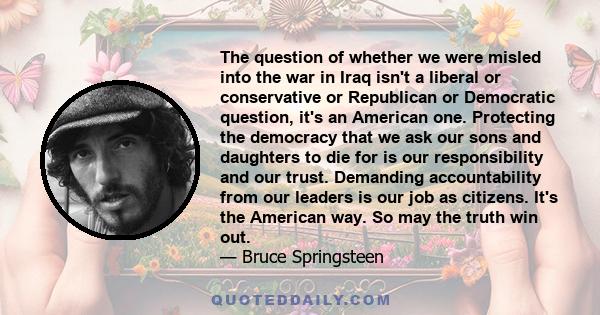 The question of whether we were misled into the war in Iraq isn't a liberal or conservative or Republican or Democratic question, it's an American one. Protecting the democracy that we ask our sons and daughters to die