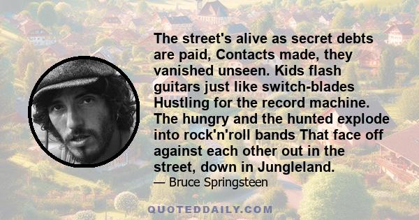 The street's alive as secret debts are paid, Contacts made, they vanished unseen. Kids flash guitars just like switch-blades Hustling for the record machine. The hungry and the hunted explode into rock'n'roll bands That 