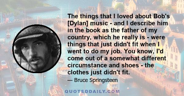 The things that I loved about Bob's [Dylan] music - and I describe him in the book as the father of my country, which he really is - were things that just didn't fit when I went to do my job. You know, I'd come out of a 