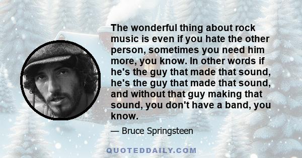 The wonderful thing about rock music is even if you hate the other person, sometimes you need him more, you know. In other words if he's the guy that made that sound, he's the guy that made that sound, and without that