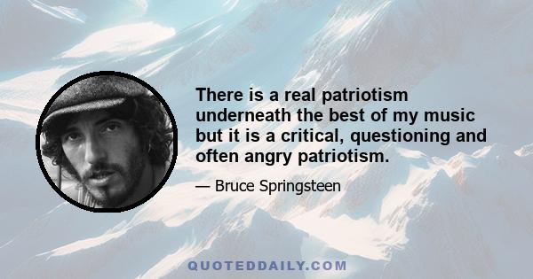 There is a real patriotism underneath the best of my music but it is a critical, questioning and often angry patriotism.