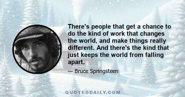 There's people that get a chance to do the kind of work that changes the world, and make things really different. And there's the kind that just keeps the world from falling apart.