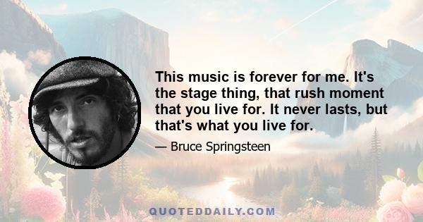 This music is forever for me. It's the stage thing, that rush moment that you live for. It never lasts, but that's what you live for.