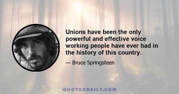 Unions have been the only powerful and effective voice working people have ever had in the history of this country.