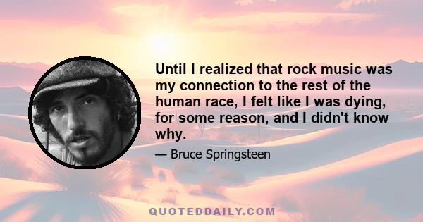 Until I realized that rock music was my connection to the rest of the human race, I felt like I was dying, for some reason, and I didn't know why.